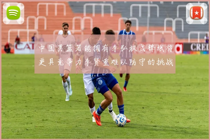 中国男篮若能拥有李弘权式锋线将更具竞争力李贤重难以防守的挑战
