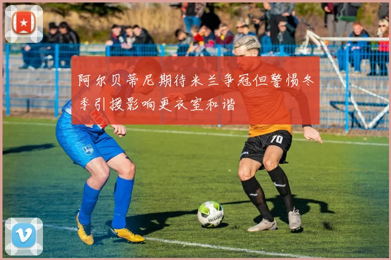 阿尔贝蒂尼期待米兰争冠但警惕冬季引援影响更衣室和谐