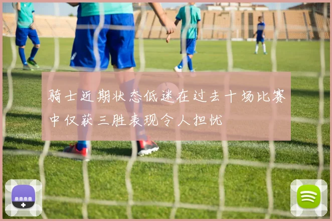 骑士近期状态低迷在过去十场比赛中仅获三胜表现令人担忧