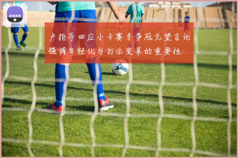 卢指导回应小卡赛季争冠无望言论强调年轻化与打法变革的重要性