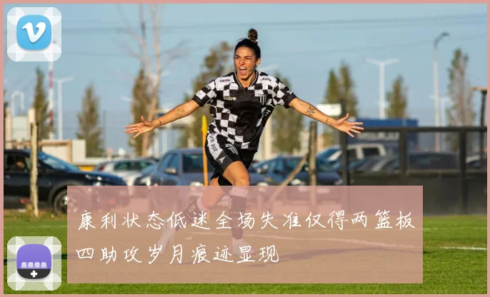康利状态低迷全场失准仅得两篮板四助攻岁月痕迹显现