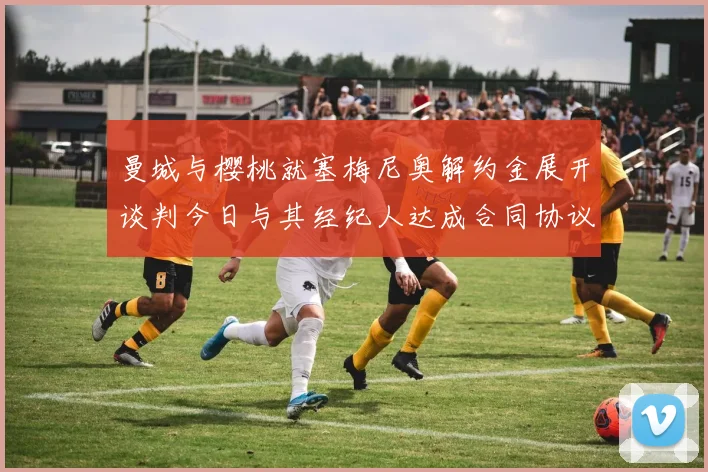 曼城与樱桃就塞梅尼奥解约金展开谈判今日与其经纪人达成合同协议