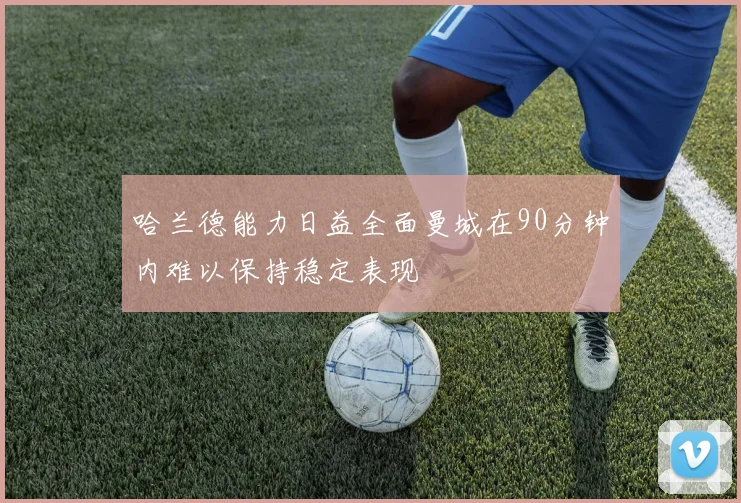 哈兰德能力日益全面曼城在90分钟内难以保持稳定表现