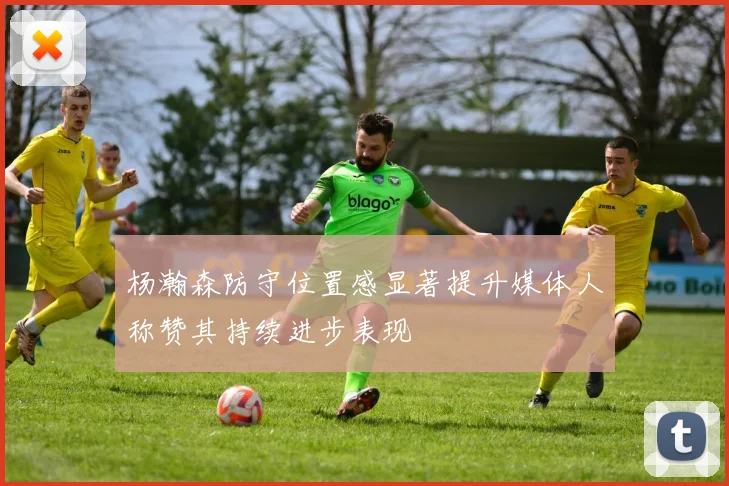 杨瀚森防守位置感显著提升媒体人称赞其持续进步表现
