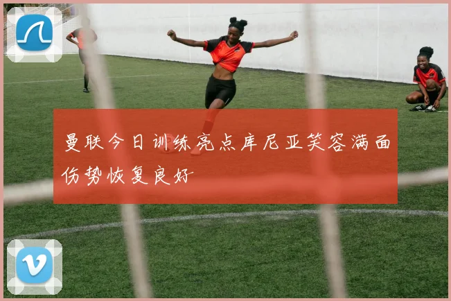 曼联今日训练亮点库尼亚笑容满面伤势恢复良好
