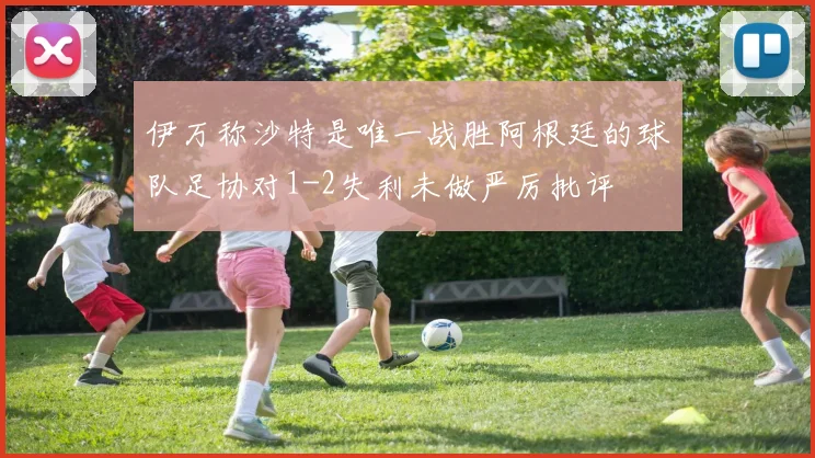 伊万称沙特是唯一战胜阿根廷的球队足协对1-2失利未做严厉批评
