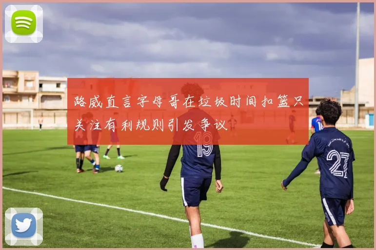 路威直言字母哥在垃圾时间扣篮只关注有利规则引发争议