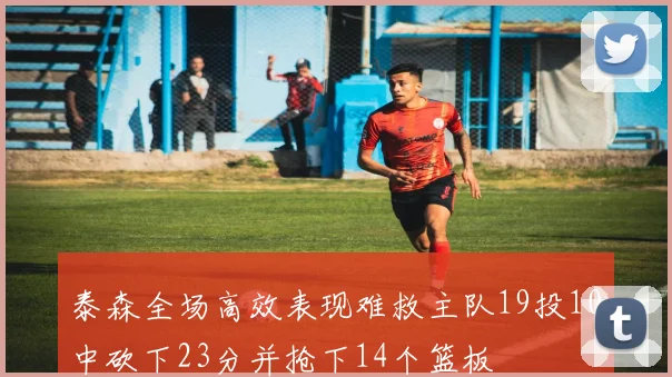 泰森全场高效表现难救主队19投10中砍下23分并抢下14个篮板