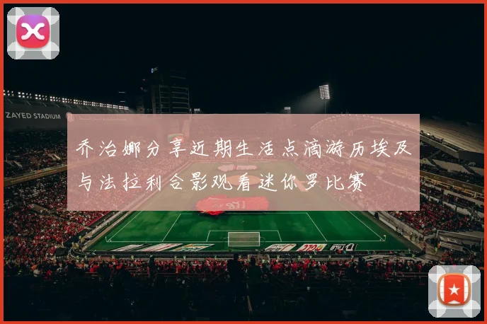乔治娜分享近期生活点滴游历埃及与法拉利合影观看迷你罗比赛