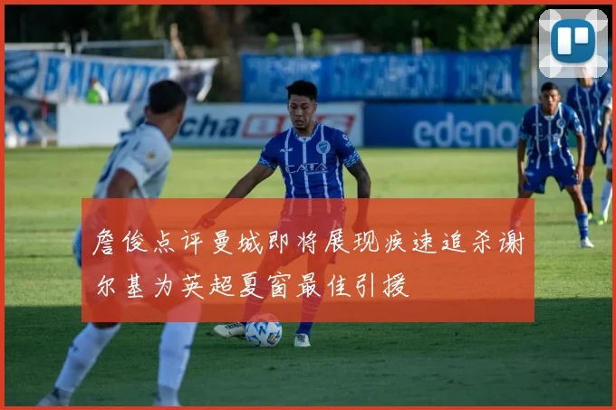 詹俊点评曼城即将展现疾速追杀谢尔基为英超夏窗最佳引援