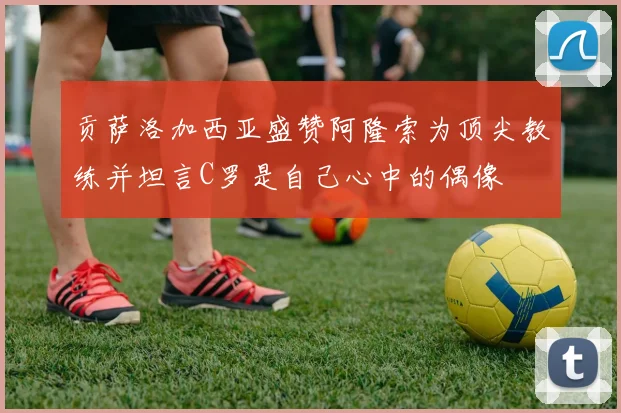 贡萨洛加西亚盛赞阿隆索为顶尖教练并坦言C罗是自己心中的偶像