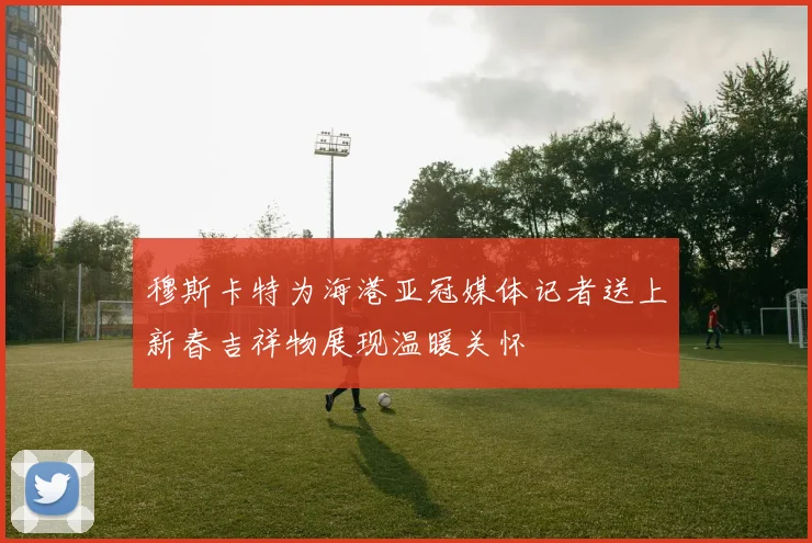 穆斯卡特为海港亚冠媒体记者送上新春吉祥物展现温暖关怀