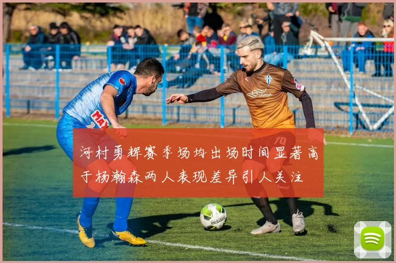 河村勇辉赛季场均出场时间显著高于杨瀚森两人表现差异引人关注