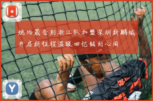姚均晟告别浙江队加盟深圳新鹏城开启新征程温暖回忆铭刻心间