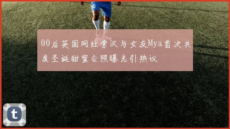 00后英国网红索汉与女友Mya首次共度圣诞甜蜜合照曝光引热议