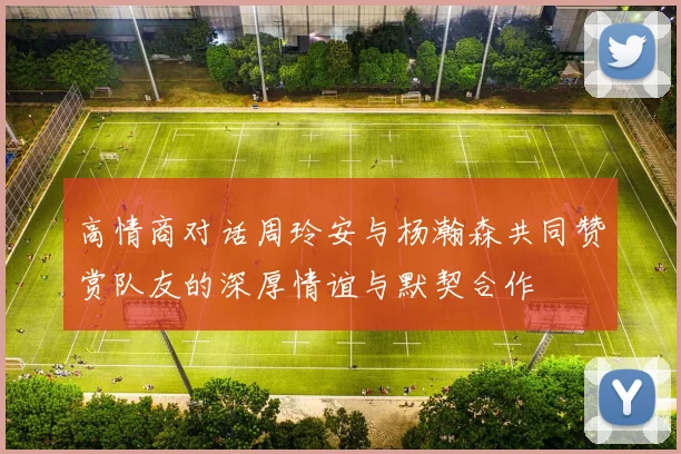 高情商对话周玲安与杨瀚森共同赞赏队友的深厚情谊与默契合作