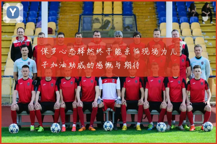 保罗心态释然终于能亲临现场为儿子加油助威的感慨与期待