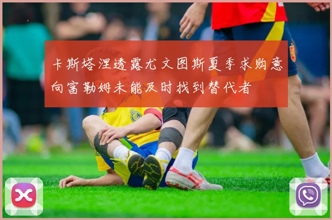 卡斯塔涅透露尤文图斯夏季求购意向富勒姆未能及时找到替代者