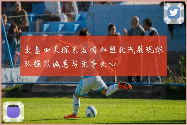 麦基回美探亲后将加盟北汽展现球队强烈诚意与竞争决心