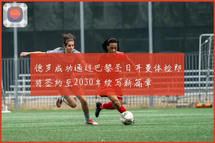 德罗成功通过巴黎圣日耳曼体检即将签约至2030年续写新篇章