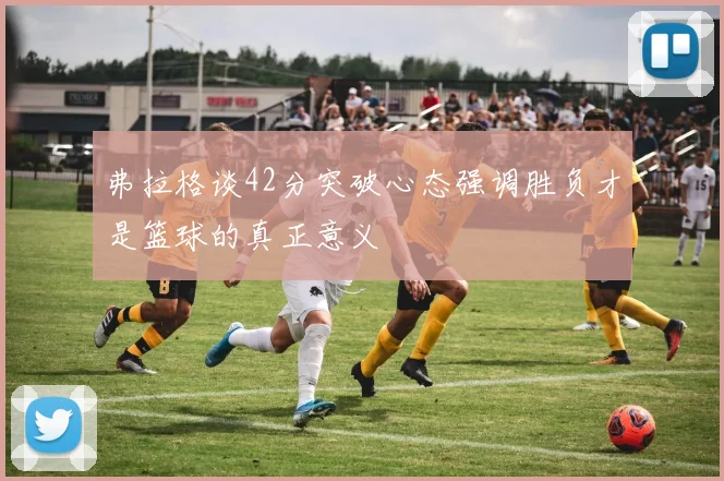 弗拉格谈42分突破心态强调胜负才是篮球的真正意义