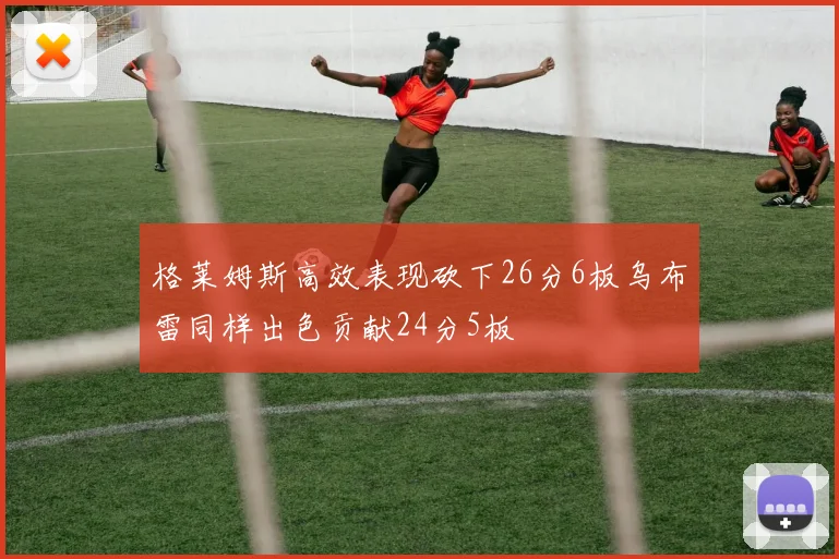 格莱姆斯高效表现砍下26分6板乌布雷同样出色贡献24分5板