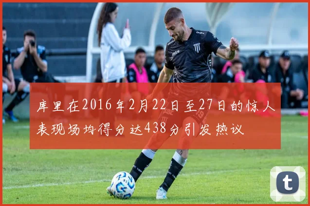 库里在2016年2月22日至27日的惊人表现场均得分达438分引发热议