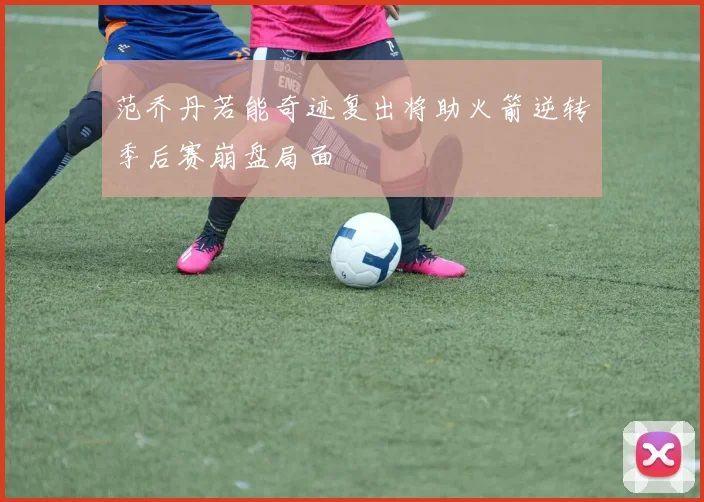 范乔丹若能奇迹复出将助火箭逆转季后赛崩盘局面