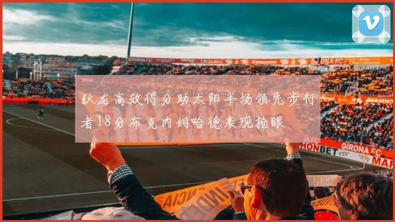 狄龙高效得分助太阳半场领先步行者18分布克内姆哈德表现抢眼
