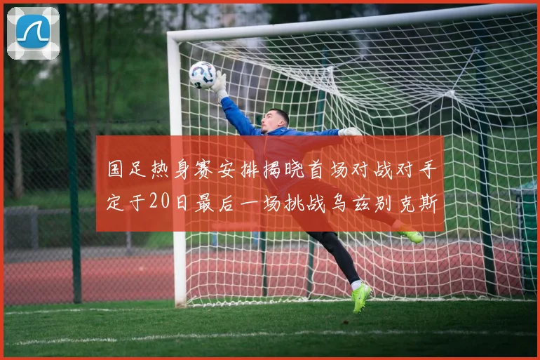 国足热身赛安排揭晓首场对战对手定于20日最后一场挑战乌兹别克斯坦