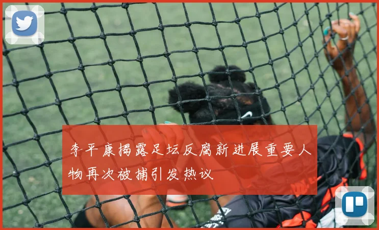 李平康揭露足坛反腐新进展重要人物再次被捕引发热议